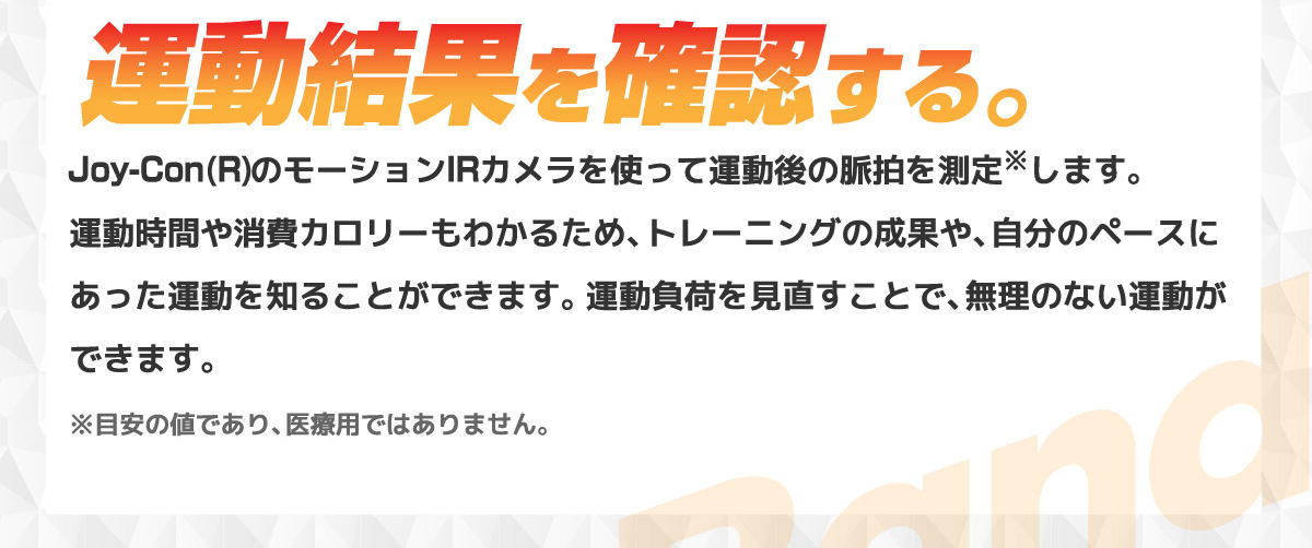 運動結果を確認する。Joy-Con(R)のモーションIRカメラを使って運動後の脈拍を測定※します。運動時間や消費カロリーもわかるため、トレーニングの成果や、自分のペースにあった運動を知ることができます。運動負荷を見直すことで、無理のない運動ができます。※目安の値であり、医療用ではありません。