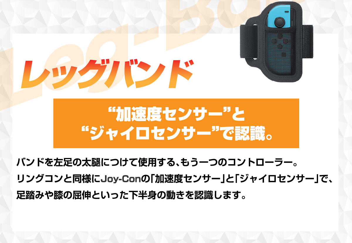 「レッグバンド」バンドを左足の太腿につけて使用する、もうひとつのコントローラー。リングコンと同様にJoy-Conの「加速度センサー」と「ジャイロセンサー」で、足踏みや膝の屈伸といった下半身の動きを認識します。