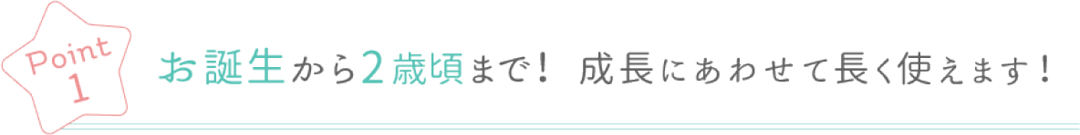 Point 1 お誕生から2歳頃まで！ 成長にあわせて長く使えます！