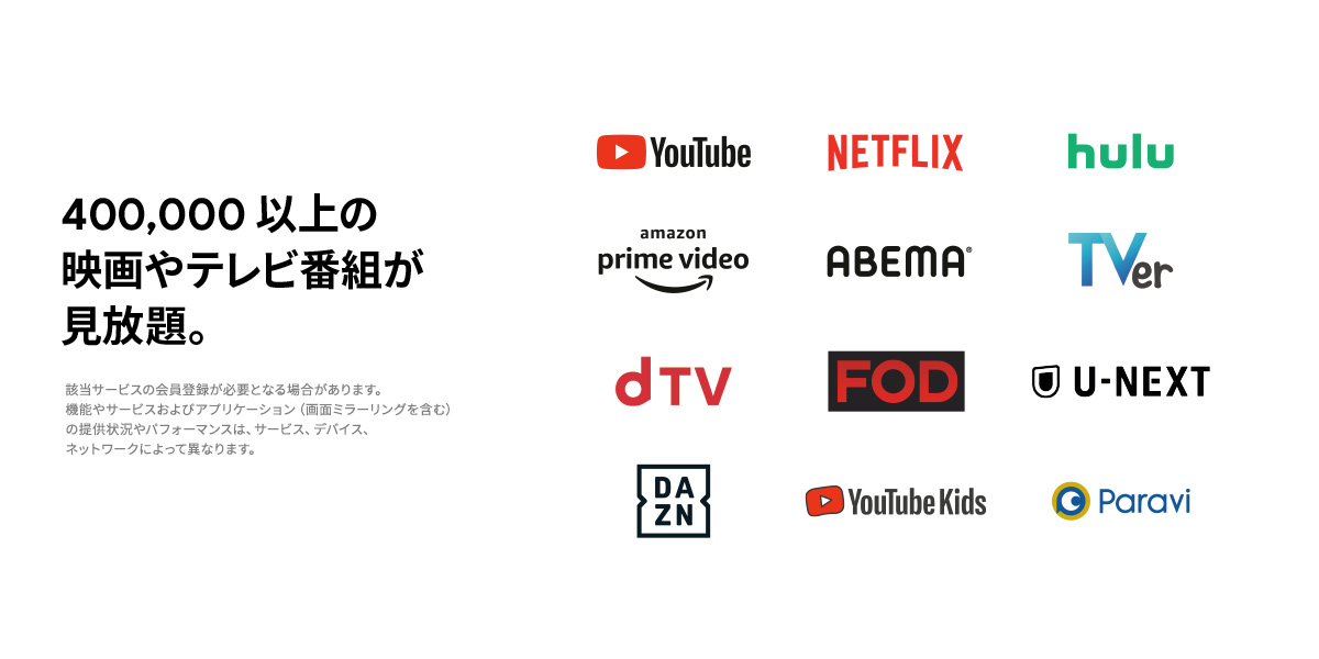 400,000 以上の映画やテレビ番組が見放題。※ 該当サービスの会員登録が必要となる場合があります。機能やサービスおよびアプリケーション（画面ミラーリング含む）の提供状況やパフォーマンスは、サービス、デバイス、ネットワークによって異なります。