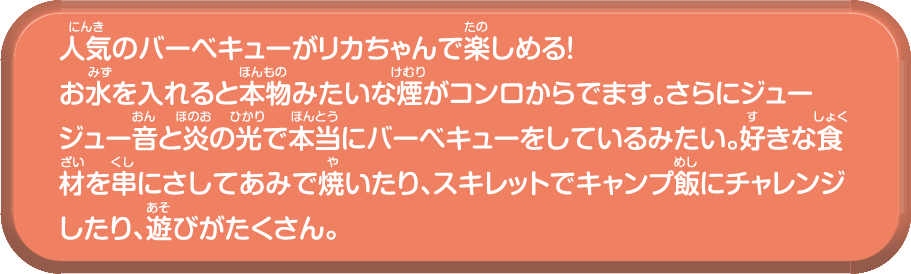 人気のバーベキューがリカちゃんで楽しめる!お水を入れると本物みたいな煙がコンロからでます。さらにジュージュー音と炎の光で本当にバーベキューをしているみたい。好きな食材を串にさしてあみで焼いたり、スキレットでキャンプ飯にチャレンジしたり、遊びがたくさん。