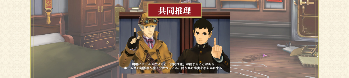 【共同推理】現場にホームズがいると「共同推理」が始まることがある。ホームズの超推理へ龍ノ介がつっこみ、隠された事実を明らかにする。
