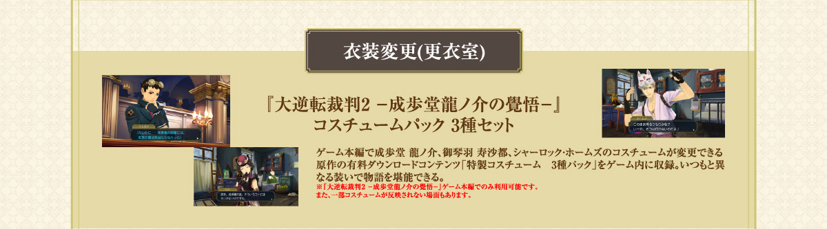 【衣装変更（更衣室）】ゲーム本編で成歩堂 龍ノ介、御琴羽 寿沙都、シャーロック・ホームズのコスチュームが変更できる原作の有料ダウンロードコンテンツ「特製コスチューム 3種パック」をゲーム内に収録。いつもと異なる装いで物語を堪能できる。