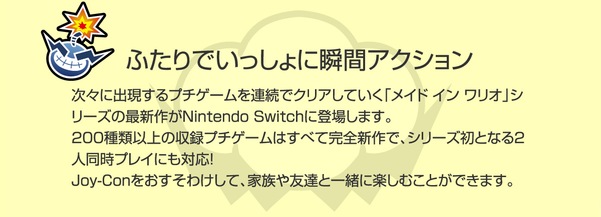 『ふたりでいっしょに瞬間アクション』次々に出現するプチゲームを連続でクリアしていく「メイド イン ワリオ」シリーズの最新作がNintendo Switchに登場します。200種類以上の収録プチゲームはすべて完全新作で、シリーズ初となる2人同時プレイにも対応！Joy-Conをおすそわけして、家族や友達と一緒に楽しむことができます。