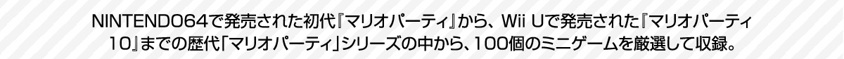  NINTENDO64で発売された初代『マリオパーティ』から、 Wii Uで発売された『マリオパーティ10』までの歴代「マリオパーティ」シリーズの中から、100個のミニゲームを厳選して収録。