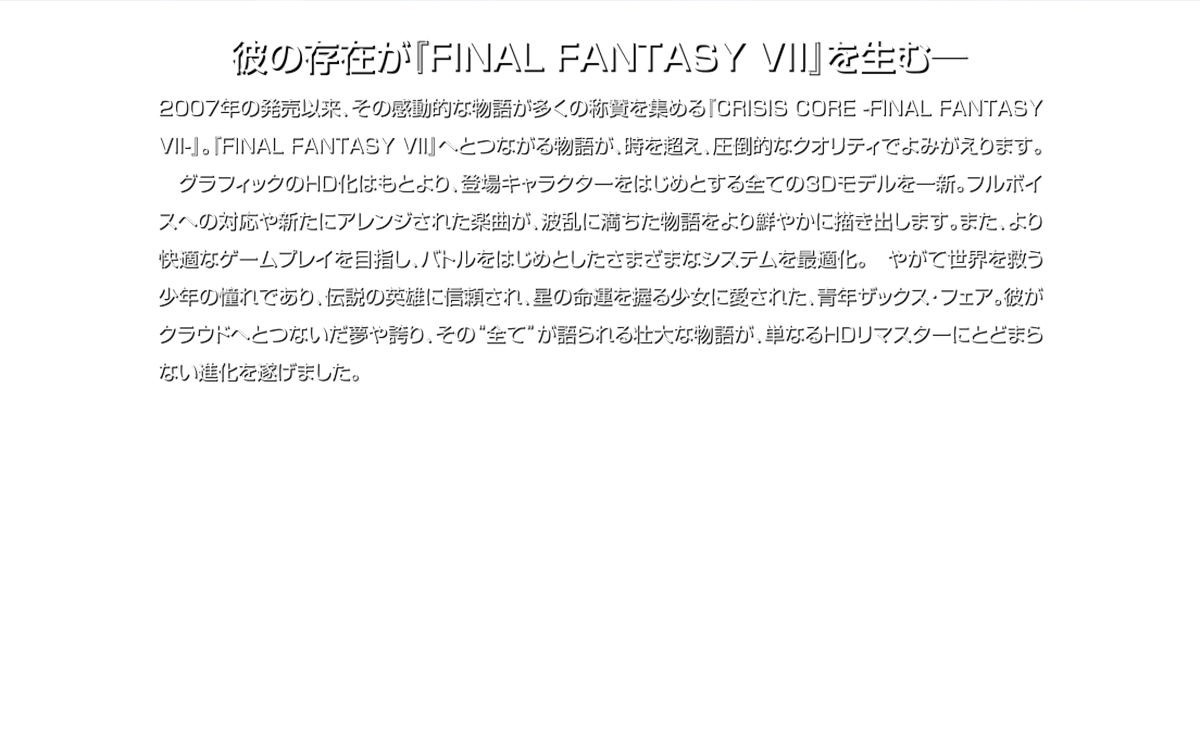 彼の存在が『FINAL FANTASY VII』を生む一 2007年の発売以来、その感動的な物語が多くの称質を集める『CRISIS CORE -FINAL FANTASY VII-』。『FINAL FANTASY VII」へとつながる物語が、時を超え、圧倒的なクオリティでよみがえります。グラフィックのHID化はもとより、登場キャラクターをはじめとする全ての3Dモデルを一新。フルボイスへの対応や新たにアレンジされた楽曲が、波乱に満ちた物語をより鮮やかに描き出します。また、より快適なゲームプレイを目指し、バトルをはじめとしたさまざまなシステムを最適化。やがて世界を救う少年の憧れであり、伝説の英雄に信頼され、星の命運を握る少女に愛された青年ザックス・フェア。彼がクラウドリとつないだ夢や誇り、その“全てが語られる壮大な物語が、単なるHIDリマスターにとどまらない進化を遂げました。