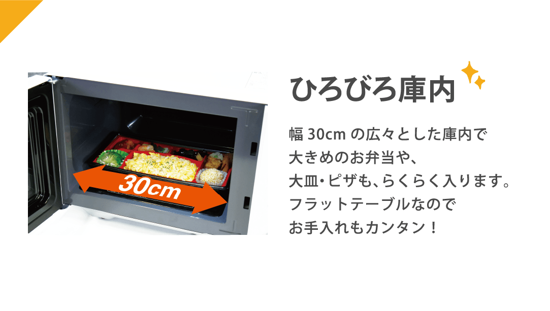 ひろびろ庫内 幅30cmの広々とした庫内で大きめのお弁当や、大皿・ピザも、らくらく入ります。フラットテーブルなのでお手入れもカンタン!