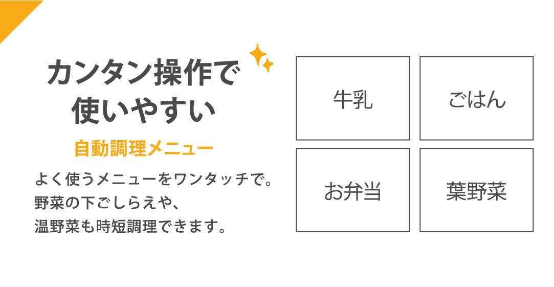 カンタン操作で使いやすい 自動調理メニュー よく使うメニューをワンタッチで。野菜の下ごしらえや、温野菜も時短調理できます。牛乳・ごはん・お弁当・葉野菜