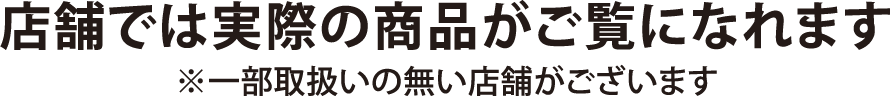 店舗では実際の商品がご覧になれます ※一部取扱いの無い店舗がございます