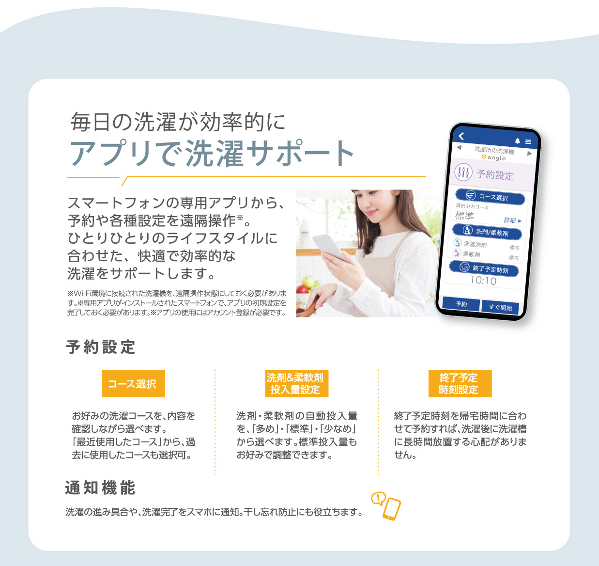 毎日の洗濯が効率的にアプリで洗濯サポート スマートフォンの専用アプリから、予約や各種設定を遠隔操作。ひとりひとりのライフスタイルに 合わせた、快適で効率的な洗濯をサポートします。※Wi-Fi環境に接続された洗濯機を、遠隔操作状態にしておく必要があります。 ※専用アプリがインストールされたスマートフォンで、アプリの初期設定を完了しておく必要があります。 ※アプリの使用にはアカウント登録が必要です。 予約設定では、お好みの洗濯コースを、内容を確認しながら選べます。「最近使用したコース」から、過去に使用したコースも選択可。洗剤・柔軟剤の自動投入量を、「多め」・「標準」・「少なめ」 から選べます。 標準投入量もお好みで調整できます。終了予定時刻を帰宅時間に合わせて予約すれば、洗濯後に洗濯槽 に長時間放置する心配がありません。通知機能では、洗濯の進み具合や、洗濯完了をスマホに通知。 干し忘れ防止にも役立ちます。