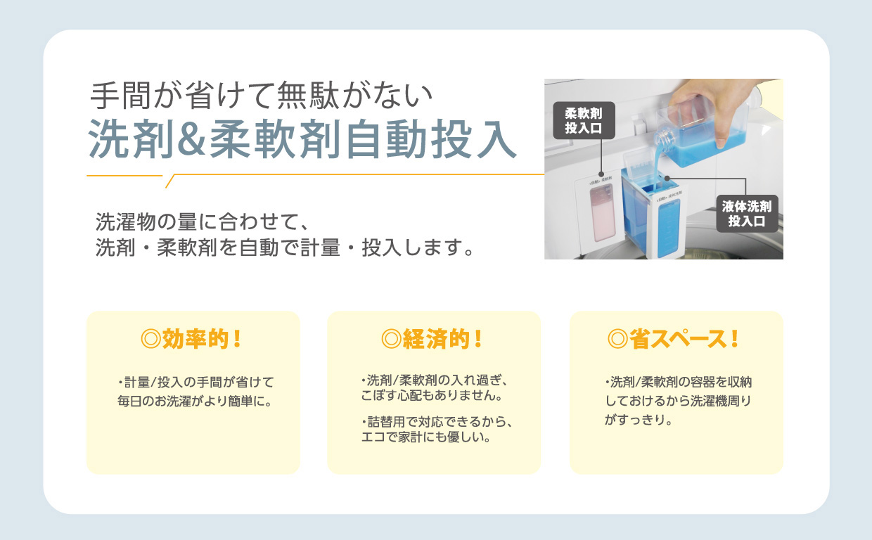 手間が省けて無駄がない洗剤&柔軟剤自動投入 洗濯物の量に合わせて、洗剤・柔軟剤を自動で計量投入します。計量/投入の手間が省けて毎日のお洗濯がより簡単に。洗剤・柔軟剤の入れ過ぎ、こぼす心配もありません。詰替用で対応できるから、エコで家計にも優しい。洗剤/柔軟剤の容器を収納しておけるから洗濯機周りがすっきり。