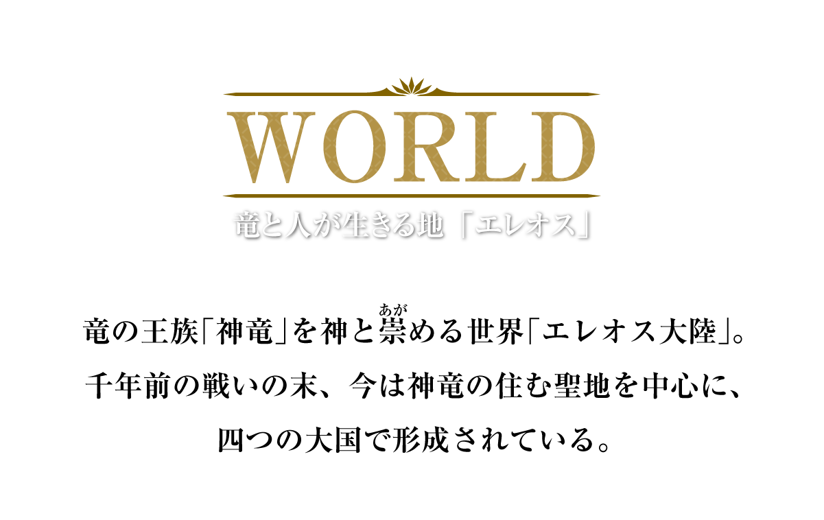 WORLD 竜と人が生きる地「エレオス」 竜の王族「神竜」を神と崇める世界「エレオス大陸」。千年前の戦いの末、今は神竜の住む聖地を中心に、四つの大国で形成されている。