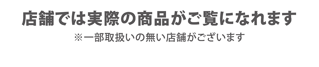 店舗では実際の商品がご覧になれます ※一部取扱いの無い店舗がございます