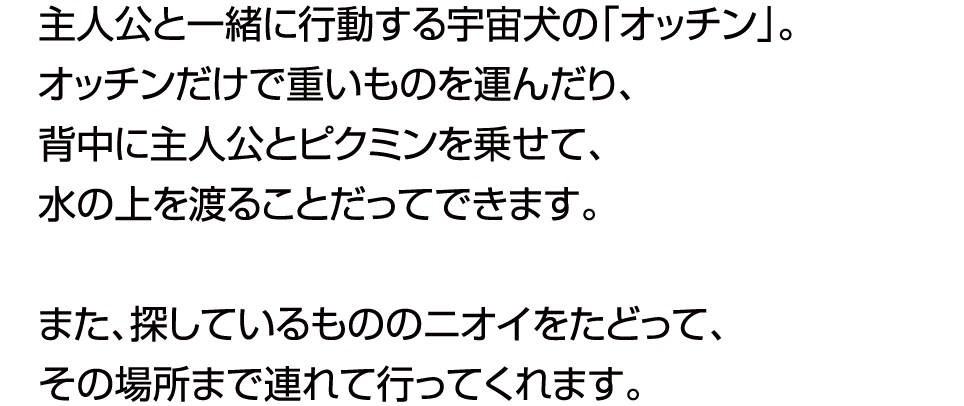 主人公と一緒に行動する犬の「オッチン」。オッチンだけで重いものを運んだり、ジャマなものを壊したり。また、探しているもののニオイをたどって、その場所まで連れて行ってくれます。