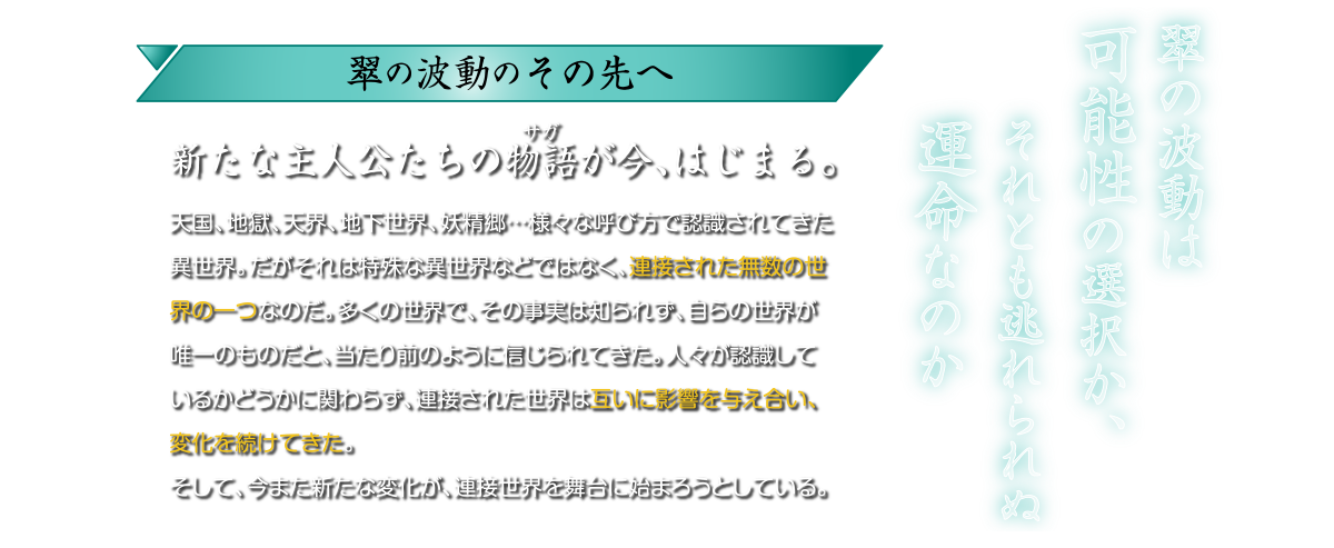 翠の波動のその先へ。新たな主人公たちの物語が今、はじまる。天国、地獄、天界、地下世界、妖精郷・・・ 様々な呼び方で認識されてきた異世界。だがそれは特殊な異世界などではなく、連接された無数の世 界の一つなのだ。 多くの世界で、 その事実は知られず、自らの世界が 唯一のものだと、当たり前のように信じられてきた。 人々が認識して いるかどうかに関わらず、 連接された世界は互いに影響を与え合い、 変化を続けてきた。そして、今また新たな変化が、 連接世界を舞台に始まろうとしている。