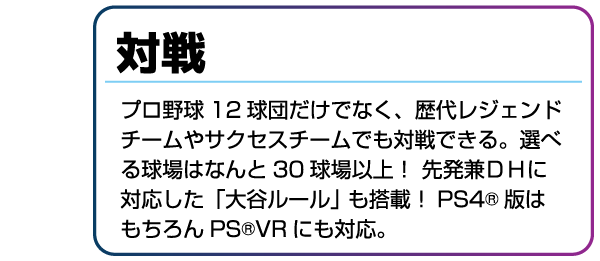 対戦 プロ野球12球団だけでなく、歴代レジェンドチームやサクセスチームでも対戦できる。選べる球場はなんと30球場以上!先発兼DHに対応した「大谷ルール」も搭載!PS4版はもちろんPSVRにも対応。