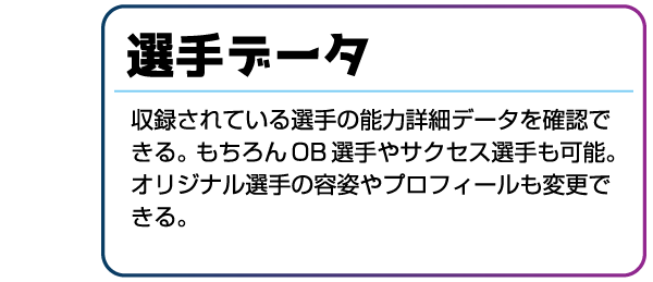 選手データ 収録されている選手の能力詳細データを確認できる。もちろんOB選手やサクセス選手も可能。オリジナル選手の容姿やプロフィールも変更できる。