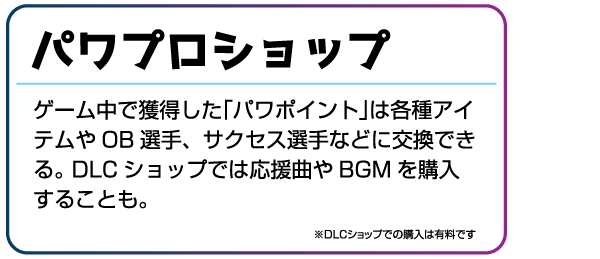 パワプロショップ ゲーム中で獲得した「パワポイント」は各種アイテムやOB選手、サクセス選手などに交換できる。DLCショップでは応援曲やBGMを購入することも。※DLCショップでの購入は有料です。