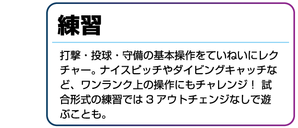 練習 打撃・投球・守備の基本操作をていねいにレクチャー。ナイスピッチやダイビングキャッチなど、ワンランク上の操作にもチャレンジ!試合形式の練習では3アウトチェンジなしで遊ぶことも。