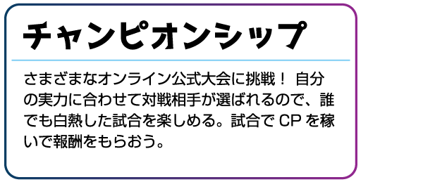 チャンピオンシップ さまざまなオンライン公式大会に挑戦!自分の実力に合わせて対戦相手が選ばれるので、誰でも白熱した試合を楽しめる。試合でCPを稼いで報酬をもらおう。