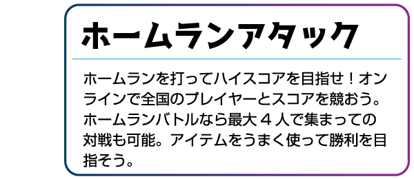 ホームランアタック ホームランを打ってハイスコアを目指せ!オンラインで全国のプレイヤーとスコアを競おう。ホームランバトルなら最大4人で集まっての対戦も可能。アイテムをうまく使って勝利を目指そう。