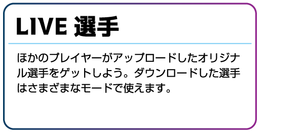 LIVE選手 ほかのプレイヤーがアップロードしたオリジナル選手をゲットしよう。ダウンロードした選手はさまざまなモードで使えます。