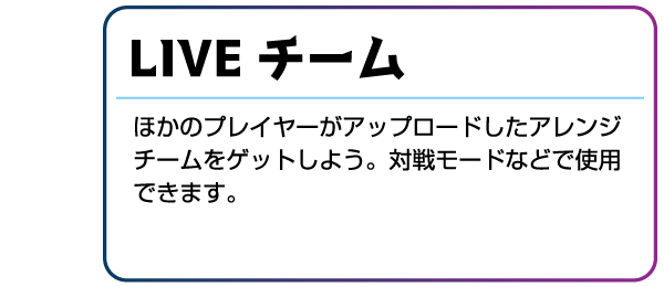 LIVEチーム ほかのプレイヤーがアップロードしたアレンジチームをゲットしよう。対戦モードなどで使用できます。