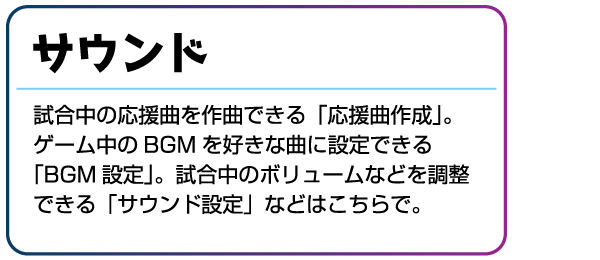 サウンド 試合中の応援曲を作曲できる「応援曲作成」。ゲーム中のBGMを好きな曲に設定できる「BGM設定」。試合中のボリュームなどを調整できる「サウンド設定」などはこちらで。