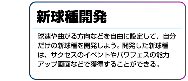 新球種開発 球速や曲がる方向などを自由に設定して、自分だけの新球種を開発しよう。開発した新球種は、サクセスのイベントやパワフェスの能力アップ画面などで獲得することができる。