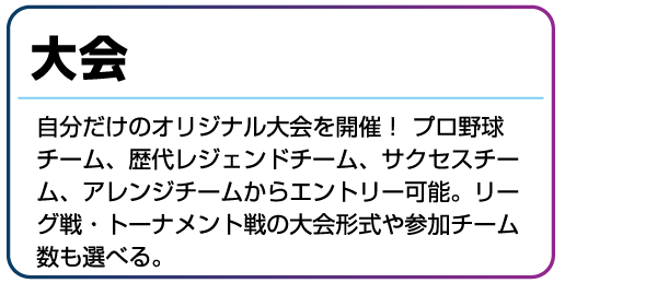 大会 自分だけのオリジナル大会を開催!プロ野球チーム、歴代レジェンドチーム、サクセスチーム、アレンジチームからエントリー可能。リーグ戦・トーナメント戦の大会形式や参加チーム数も選べる。