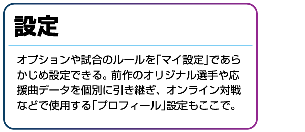 設定 オプションや試合のルールを「マイ設定」であらかじめ設定できる。前作のオリジナル選手や応援曲データを個別に引き継ぎ、オンライン対戦などで使用する「プロフィール」設定もここで。