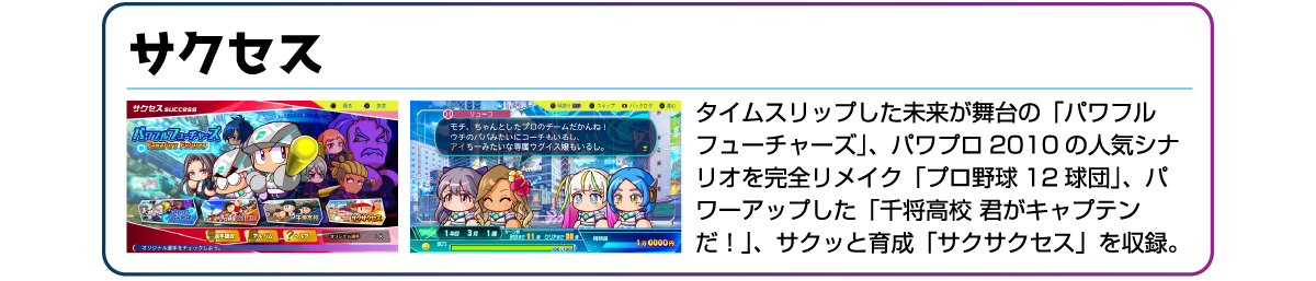 サクセス タイムスリップした未来が舞台の「パワフルフューチャーズ」、パワプロ2010の人気シナリオを完全リメイク「プロ野球12球団」、パワーアップした「千将高校 君がキャプテンだ!」、サクッと育成「サクサクセス」を収録。