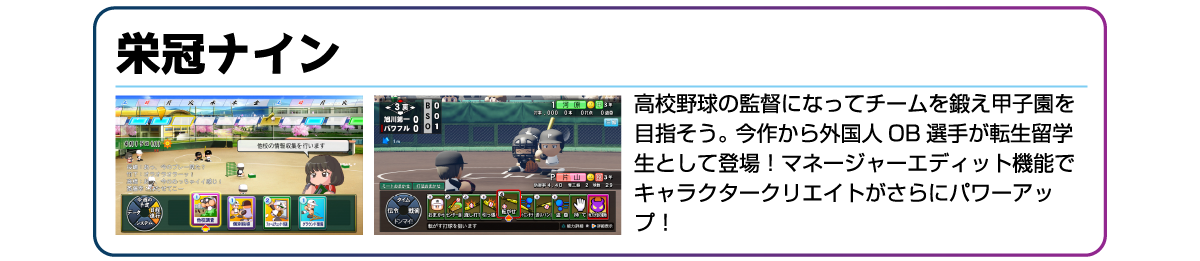 栄冠ナイン 高校野球の監督になってチームを鍛え甲子園を目指そう。今作から外国人OB選手が転生留学生として登場!マネージャーエディット機能でキャラクタークリエイトがさらにパワーアップ!