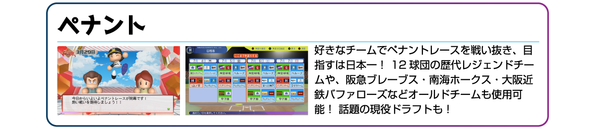 ペナント 好きなチームでペナントレースを戦い抜き、目指すは日本一!12球団の歴代レジェンドチームや、阪急ブレーブス・南海ホークス・大阪近鉄バファローズなどオールドチームも使用可能!話題の現役ドラフトも!