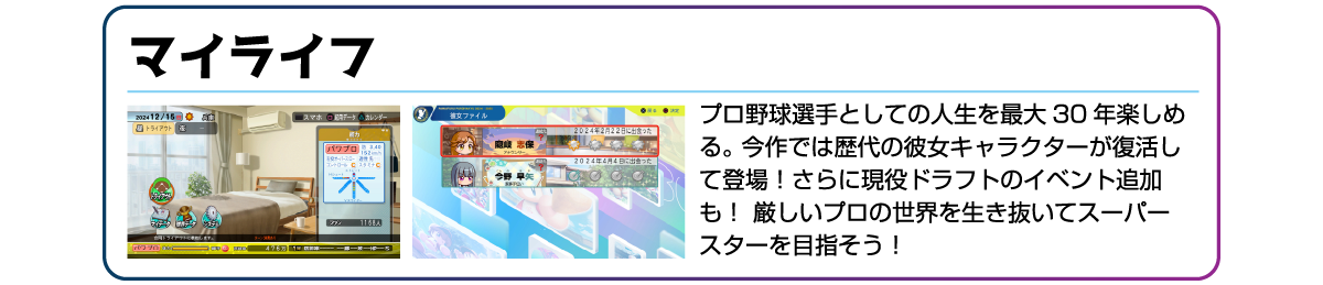 マイライフ プロ野球選手としての人生を最大30年楽しめる。今作では歴代の彼女キャラクターが復活して登場!さらに現役ドラフトのイベント追加も!厳しいプロの世界を生き抜いてスーパースターを目指そう!
