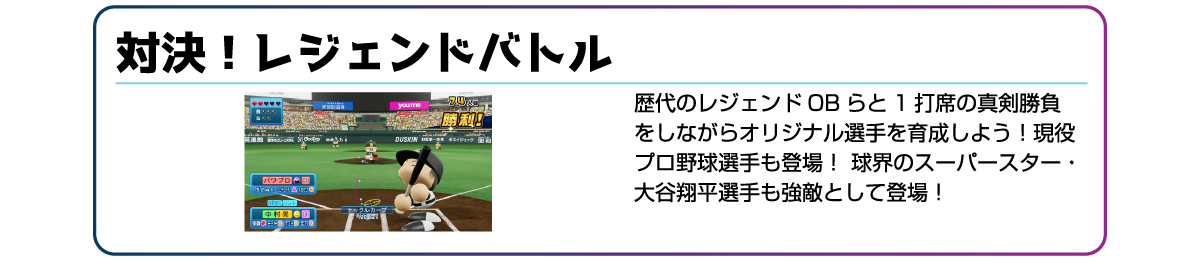 対決!レジェンドバトル 歴代のレジェンドOBらと1打席の真剣勝負をしながらオリジナル選手を育成しよう!現役プロ野球選手も登場!球界のスーパースター・大谷翔平選手も強敵として登場!