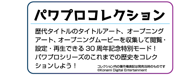 パワプロコレクション 歴代タイトルのタイトルアート、オープニングアート、オープニングムービーを収集して閲覧・設定・再生できる30周年記念特別モード!パワプロシリーズのこれまでの歴史をコレクションしよう!※コレクション内の著作権表記は発売当時のものです。