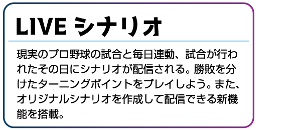 LIVEシナリオ 現実のプロ野球の試合と毎日連動、試合が行われたその日にシナリオが配信される。勝敗を分けたターニングポイントをプレイしよう。また、オリジナルシナリオを作成して配信できる新機能を搭載。	