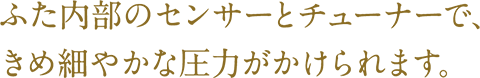 ふた内部のセンサーとチューナーで、きめ細やかな圧力がかけられます。