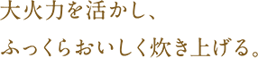 大火力を活かし、ふっくらおいしく炊き上げる。