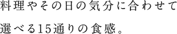 料理やその日の気分に合わせて選べる15通りの食感。