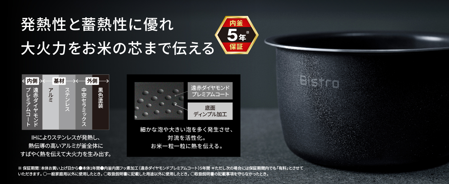 発熱性と蓄熱性に優れ大火力をお米の芯まで伝える。内釜5年※保証。IHによりステンレスが発熱し、熱伝導の高いアルミが釜全体にすばやく熱を伝えて大火力を生み出す。細かな泡や大きい泡を多く発生させ、 対流を活性化。お米一粒一粒に熱を伝える。※保証期間:本体お買い上げ日から本体1年間、内釜内面フッ素加工(遠赤ダイヤモンドプレミアムコート)5年間。ただし次の場合には保証期間内でも「有料」とさせていただきます。・一般家庭用以外に使用したとき。・取扱説明書に記載した用途以外に使用したとき。・取扱説明書の記載事項を守らなかったとき。