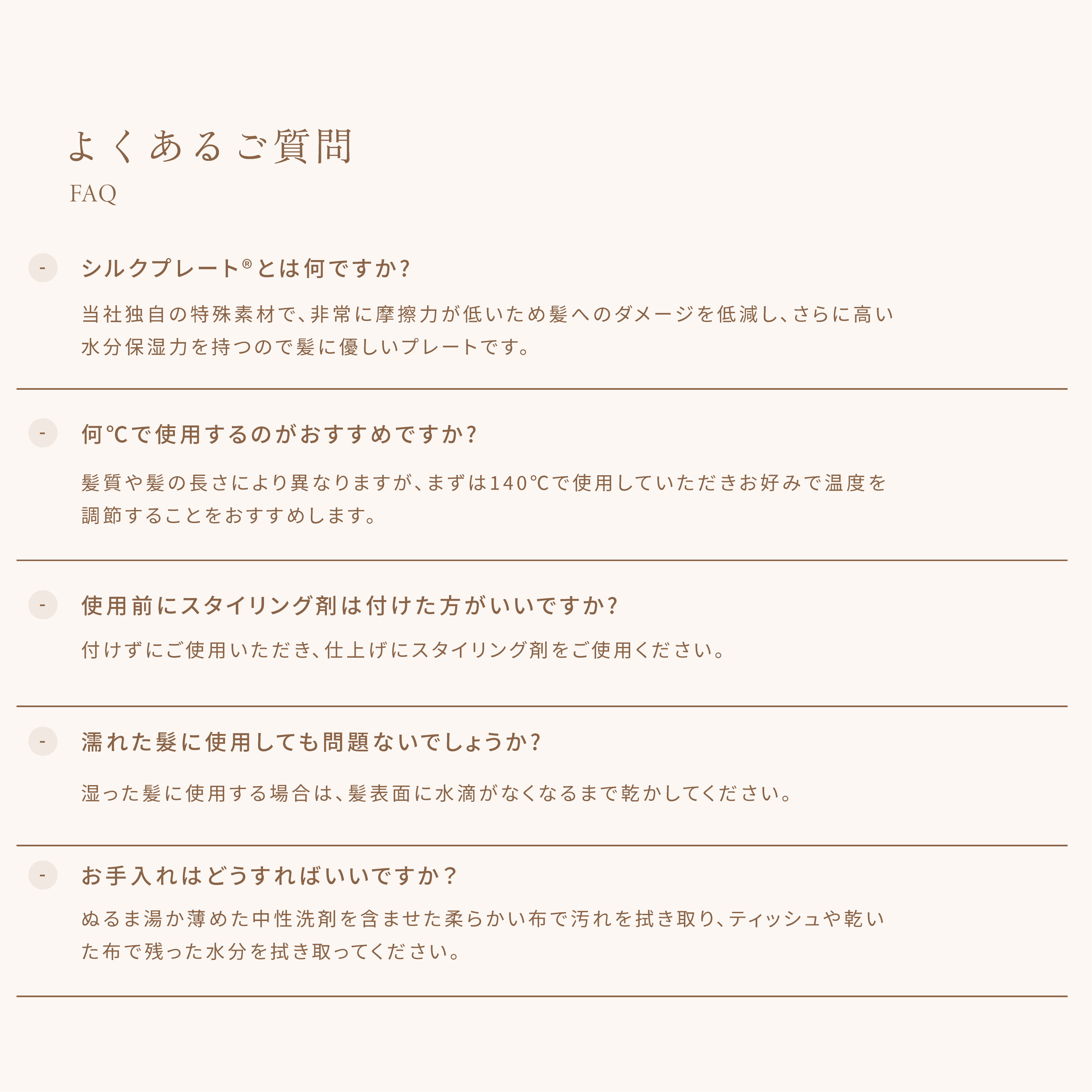 よくあるご質問 ・シルクプレートとは何ですか? 当社独自の特殊素材で、非常に摩擦力が低いため髪へのダメージを低減し、さらに高い水分保湿力を持つので髪に優しいプレートです。・何°Cで使用するのがおすすめですか? 髪質や髪の長さにより異なりますが、まずは140°Cで使用していただきお好みで温度を調節することをおすすめします。・使用前にスタイリング剤は付けた方がいいですか? 付けずにご使用いただき、仕上げにスタイリング剤をご使用ください。・濡れた髪に使用しても問題ないでしょうか? 湿った髪に使用する場合は、髪表面に水滴がなくなるまで乾かしてください。 ・お手入れはどうすればいいですか? ぬるま湯か薄めた中性洗剤を含ませた柔らかい布で汚れを拭き取り、ティッシュや乾いた布で残った水分を拭き取ってください。