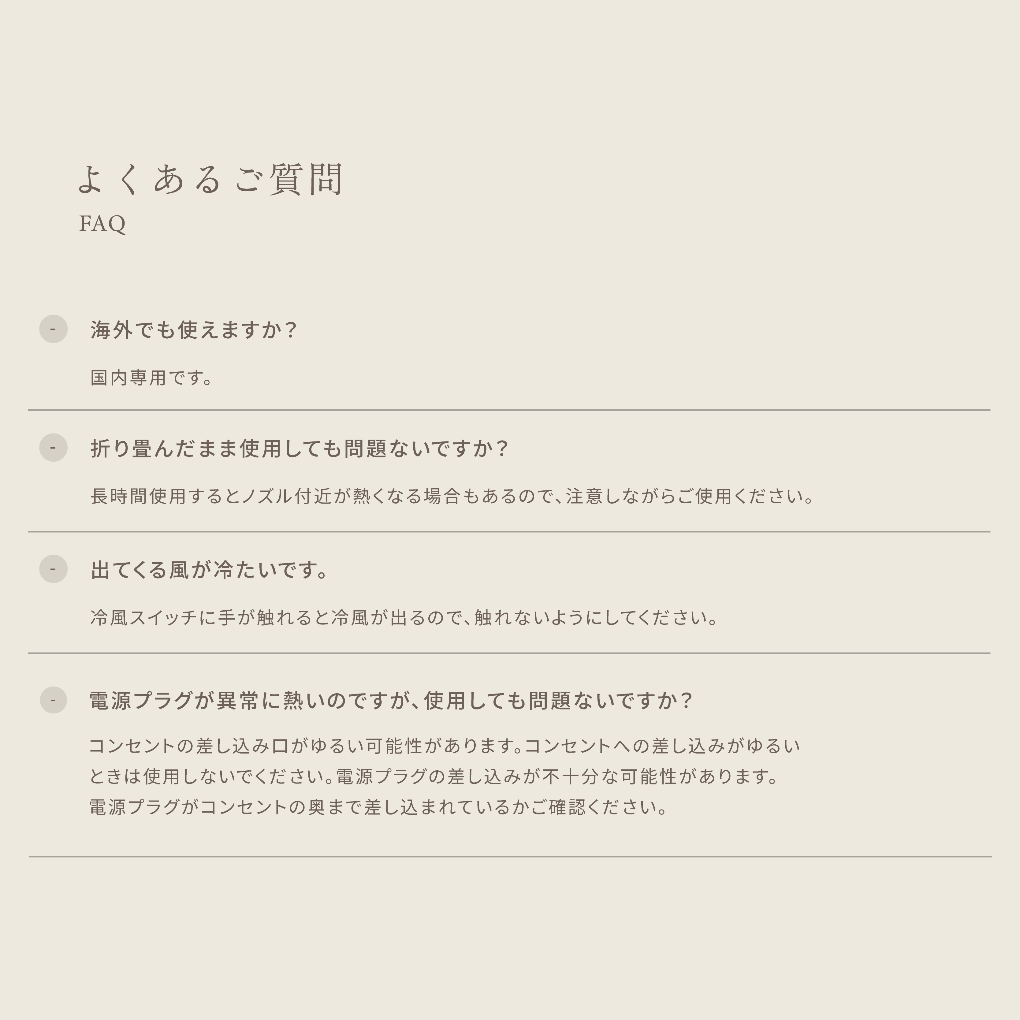 よくあるご質問 ・海外でも使えますか?国内専用です。 ・折り畳んだまま使用しても問題ないですか?長時間使用するとノズル付近が熱くなる場合もあるので、注意しながらご使用ください。 ・出てくる風が冷たいです。冷風スイッチに手が触れると冷風が出るので、触れないようにしてください。 ・電源プラグが異常に熱いのですが、 使用しても問題ないですか?コンセントの差し込み口がゆるい可能性があります。コンセントへの差し込みがゆるいときは使用しないでください。電源プラグの差し込みが不十分な可能性があります。電源プラグがコンセントの奥まで差し込まれているかご確認ください。