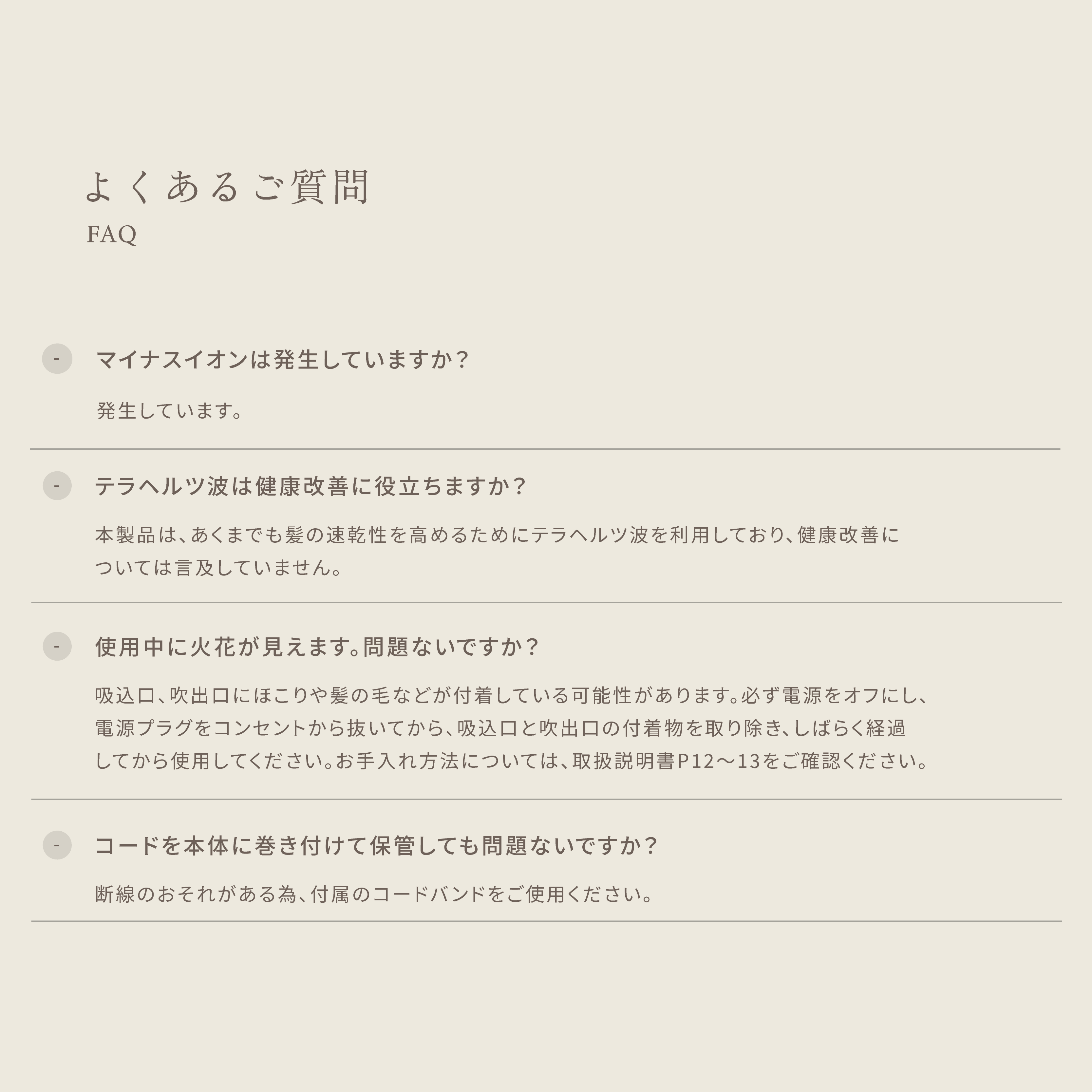 よくあるご質問 ・マイナスイオンは発生していますか?発生しています。 ・テラヘルツ波は健康改善に役立ちますか?本製品は、あくまでも髪の速乾性を高めるためにテラヘルツ波を利用しており、健康改善については言及していません。 K・使用中に火花が見えます。問題ないですか?吸込口、 吹出口にほこりや髪の毛などが付着している可能性があります。必ず電源をオフにし、電源プラグをコンセントから抜いてから、吸込口と吹出口の付着物を取り除き、しばらく経過してから使用してください。お手入れ方法については、取扱説明書P12~13をご確認ください。 ・コードを本体に巻き付けて保管しても問題ないですか?断線のおそれがある為、付属のコードバンドをご使用ください。