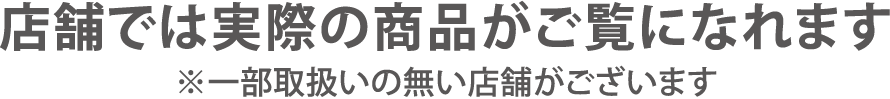 店舗では実際の商品がご覧になれます。※一部取り扱いの無い店舗がございます