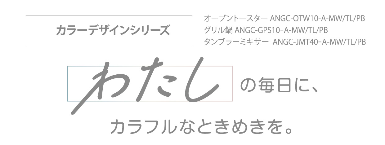 カラーデザインシリーズ オーブントースター ANGC-OTW10-A-MW/TL/PB・グリル鍋 ANGC-GPS10-A-MW/TL/PB・タンブラーミキサー ANGC-JMT40-A-MW/TL/PB わたしの毎日に、カラフルなときめきを。