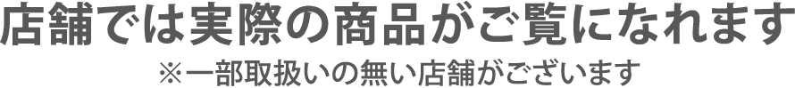 店舗では実際の商品がご覧になれます。※一部取り扱いの無い店舗がございます