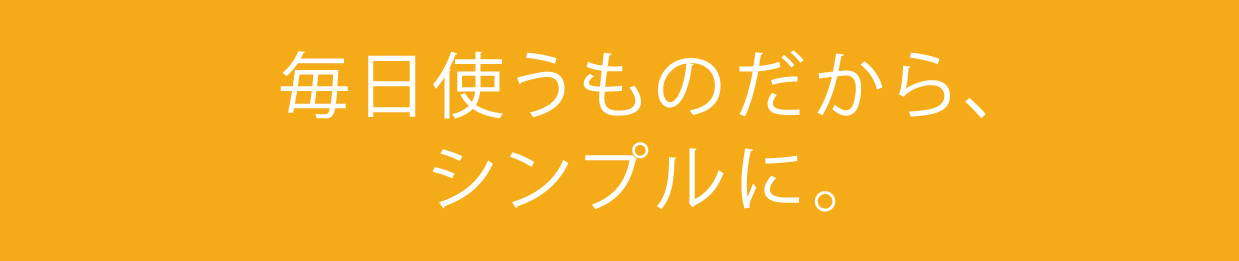 毎日つかうものだから、シンプルに。