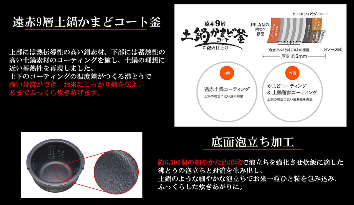 遠赤9層土鍋かまどコート釜 強い対流ができ、お米にしっかり熱を伝え、芯までふっくら炊き上げます。 底面泡立ち加工 土鍋のような細やかな泡立ちでお米一粒を包み込み、ふっくらした炊きあがりに